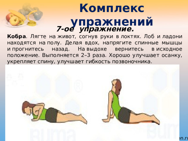 Комплекс упражнений 7-ое  упражнение. Кобра . Лягте на живот, согнув руки в локтях. Лоб и ладони находятся на полу. Делая вдох, напрягите спинные мышцы и прогнитесь назад. На выдохе вернитесь в исходное положение. Выполняется 2–3 раза. Хорошо улучшает осанку, укрепляет спину, улучшает гибкость позвоночника. 
