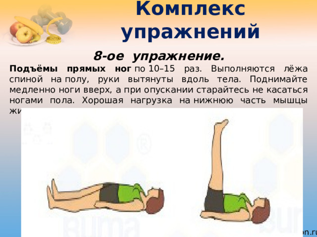 Комплекс упражнений 8-ое  упражнение. Подъёмы прямых ног  по 10–15 раз. Выполняются лёжа спиной на полу, руки вытянуты вдоль тела. Поднимайте медленно ноги вверх, а при опускании старайтесь не касаться ногами пола. Хорошая нагрузка на нижнюю часть мышцы живота. 