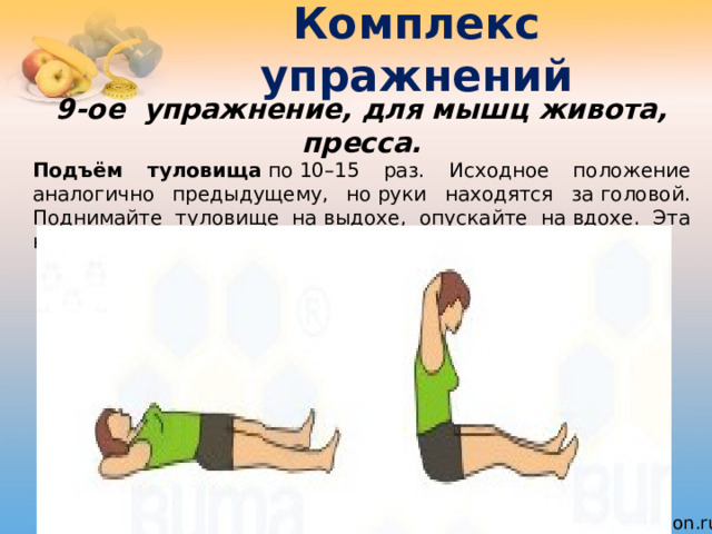 Комплекс упражнений 9-ое  упражнение, для мышц живота, пресса. Подъём туловища  по 10–15 раз. Исходное положение аналогично предыдущему, но руки находятся за головой. Поднимайте туловище на выдохе, опускайте на вдохе. Эта нагрузка укрепляет верхние мышцы живота. 