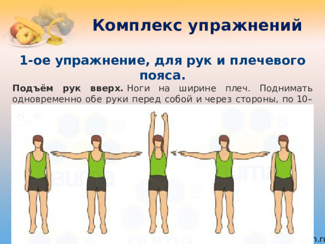 Комплекс упражнений 1-ое упражнение, для рук и плечевого пояса. Подъём рук вверх.  Ноги на ширине плеч. Поднимать одновременно обе руки перед собой и через стороны, по 10–20 раз. Задание, хотя и простое в исполнении, нагружает плечевой пояс. 