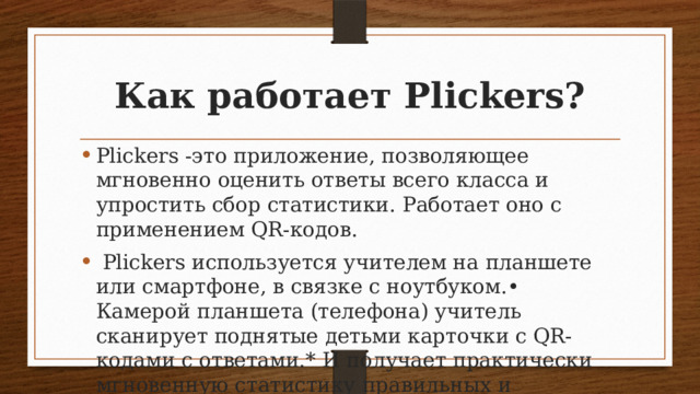 Как работает Plickers? Plickers -это приложение, позволяющее мгновенно оценить ответы всего класса и упростить сбор статистики. Работает оно с применением QR-кодов.  Plickers используется учителем на планшете или смартфоне, в связке с ноутбуком.• Камерой планшета (телефона) учитель сканирует поднятые детьми карточки с QR-кодами с ответами.* И получает практически мгновенную статистику правильных и неправильных ответов прямо на доске. 