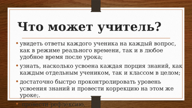 Что может учитель? увидеть ответы каждого ученика на каждый вопрос, как в режиме реального времени, так и в любое удобное время после урока; узнать, насколько усвоена каждая порция знаний, как каждым отдельным учеником, так и классом в целом; достаточно быстро проконтролировать уровень усвоения знаний и провести коррекцию на этом же уроке;.  провести рефлексию. 