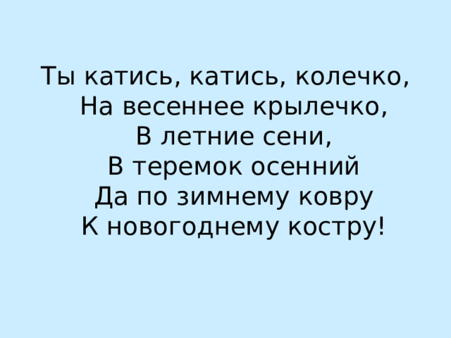 Ты катись, катись, колечко,  На весеннее крылечко,  В летние сени,  В теремок осенний  Да по зимнему ковру  К новогоднему костру! 