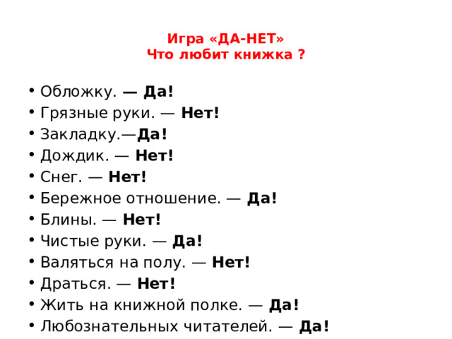 Игра «ДА-НЕТ»  Что любит книжка ?   Обложку.  — Да! Грязные руки. —  Нет! Закладку.— Да! Дождик. —  Нет! Снег. —  Нет! Бережное отношение. —  Да! Блины. —  Нет! Чистые руки. —  Да! Валяться на полу. —  Нет! Драться. —  Нет! Жить на книжной полке. —  Да! Любознательных читателей. —  Да! 