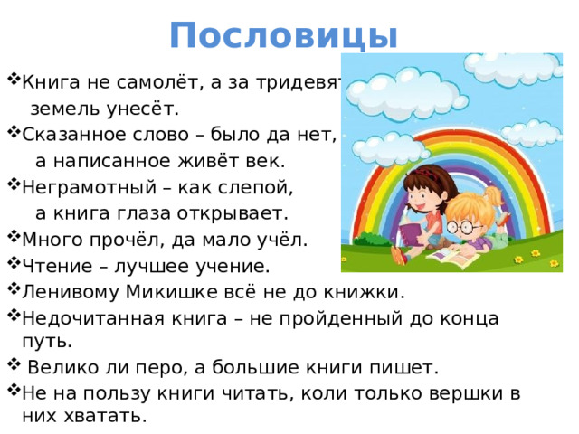 Пословицы Книга не самолёт, а за тридевять  земель унесёт. Сказанное слово – было да нет,  а написанное живёт век. Неграмотный – как слепой,  а книга глаза открывает. Много прочёл, да мало учёл. Чтение – лучшее учение. Ленивому Микишке всё не до книжки. Недочитанная книга – не пройденный до конца путь.   Велико ли перо, а большие книги пишет. Не на пользу книги читать, коли только вершки в них хватать. 