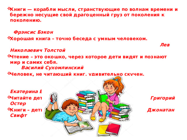 Книги — корабли мысли, странствующие по волнам времени и бережно несущие свой драгоценный груз от поколения к поколению.  Фрэнсис Бэкон Хорошая книга – точно беседа с умным человеком.  Лев Николаевич Толстой Чтение – это окошко, через которое дети видят и познают мир и самих себя. Василий Сухомлинский Человек, не читающий книг, удивительно скучен.  Екатерина Вильмонт Читайте детям не нотации, а книги. Григорий Остер  Книги – дети разума. Джонатан Свифт   