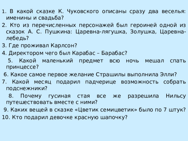 1 . В какой сказке К. Чуковского описаны сразу два веселья: именины и свадьба? 2. Кто из перечисленных персонажей был героиней одной из сказок А. С. Пушкина: Царевна-лягушка, Золушка, Царевна-лебедь? 3. Где проживал Карлсон? 4. Директором чего был Карабас – Барабас?  5. Какой маленький предмет всю ночь мешал спать принцессе?  6. Какое самое первое желание Страшилы выполнила Элли? 7. Какой месяц подарил падчерице возможность собрать подснежники?  8. Почему гусиная стая все же разрешила Нильсу путешествовать вместе с ними?  9. Каких вещей в сказке «Цветик семицветик» было по 7 штук? 10. Кто подарил девочке красную шапочку? 