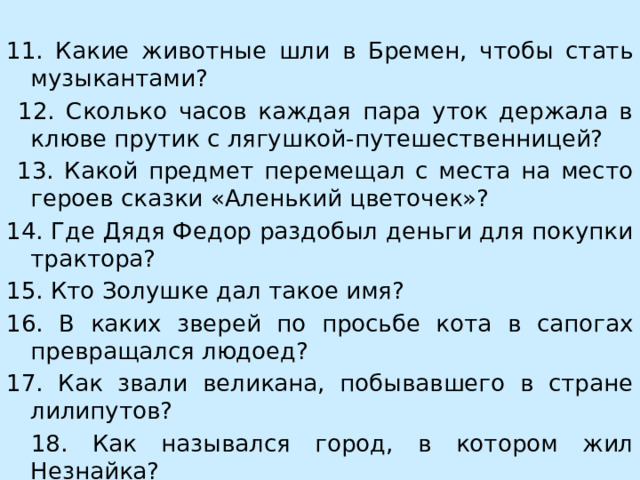 11. Какие животные шли в Бремен, чтобы стать музыкантами?  12. Сколько часов каждая пара уток держала в клюве прутик с лягушкой-путешественницей?  13. Какой предмет перемещал с места на место героев сказки «Аленький цветочек»? 14. Где Дядя Федор раздобыл деньги для покупки трактора? 15. Кто Золушке дал такое имя? 16. В каких зверей по просьбе кота в сапогах превращался людоед? 17. Как звали великана, побывавшего в стране лилипутов?  18. Как назывался город, в котором жил Незнайка?  19. О какой сказке идет речь: джунгли, волки, ребенок?  20. Какое имя было у медвежонка-поэта?    