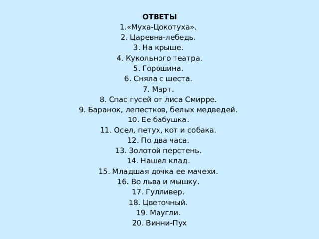  ОТВЕТЫ 1.«Муха-Цокотуха». 2. Царевна-лебедь. 3. На крыше. 4. Кукольного театра. 5. Горошина. 6. Сняла с шеста. 7. Март. 8. Спас гусей от лиса Смирре. 9. Баранок, лепестков, белых медведей. 10. Ее бабушка. 11. Осел, петух, кот и собака. 12. По два часа. 13. Золотой перстень. 14. Нашел клад. 15. Младшая дочка ее мачехи. 16. Во льва и мышку. 17. Гулливер. 18. Цветочный. 19. Маугли. 20. Винни-Пух   