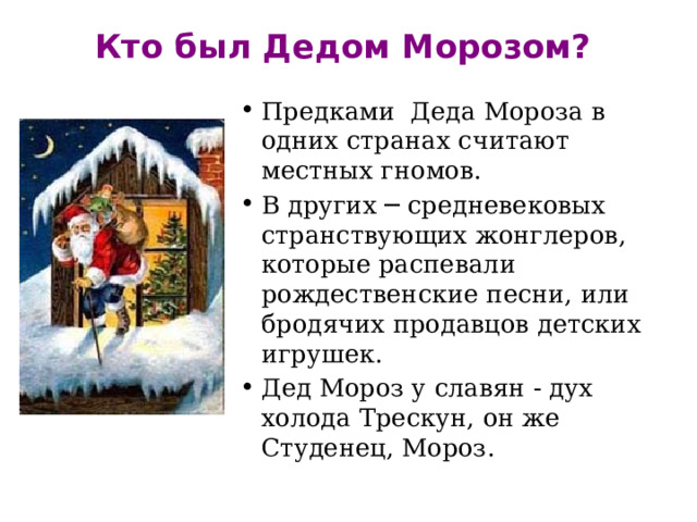 Кто был Дедом Морозом?   Предками Деда Мороза в одних странах считают местных гномов. В других ─ средневековых странствующих жонглеров, которые распевали рождественские песни, или бродячих продавцов детских игрушек. Дед Мороз у славян - дух холода Трескун, он же Студенец, Мороз. 