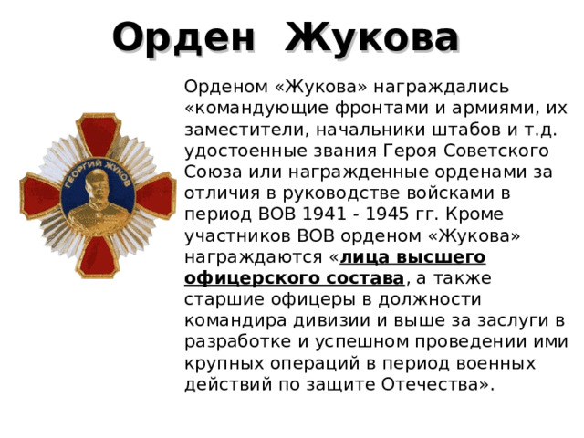 Орден  Жукова   Орденом «Жукова» награждались «командующие фронтами и армиями, их заместители, начальники штабов и т.д. удостоенные звания Героя Советского Союза или награжденные орденами за отличия в руководстве войсками в период ВОВ 1941 - 1945 гг. Кроме участников ВОВ орденом «Жукова» награждаются « лица высшего офицерского состава , а также старшие офицеры в должности командира дивизии и выше за заслуги в разработке и успешном проведении ими крупных операций в период военных действий по защите Отечества». 
