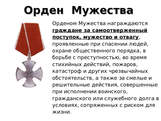 Орден  Мужества  Орденом Мужества награждаются граждане за самоотверженный поступок, мужество и отвагу , проявленные при спасении людей, охране общественного порядка, в борьбе с преступностью, во время стихийных действий, пожаров, катастроф и других чрезвычайных обстоятельств, а также за смелые и решительные действия, совершенные при исполнении воинского, гражданского или служебного долга в условиях, сопряженных с риском для жизни. 