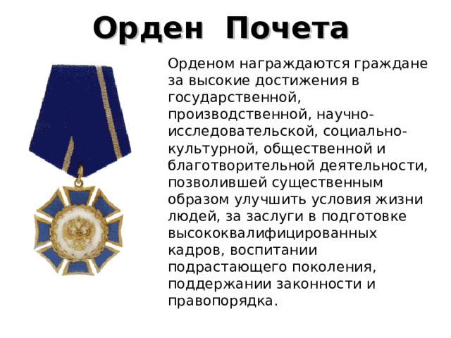 Орден  Почета    Орденом награждаются граждане за высокие достижения в государственной, производственной, научно-исследовательской, социально-культурной, общественной и благотворительной деятельности, позволившей существенным образом улучшить условия жизни людей, за заслуги в подготовке высококвалифицированных кадров, воспитании подрастающего поколения, поддержании законности и правопорядка. 
