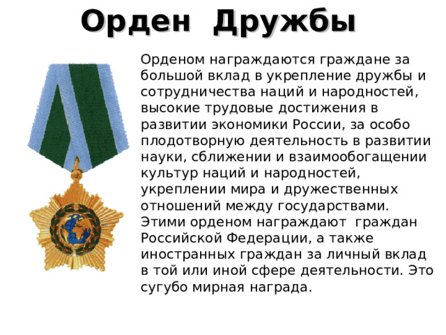 Орден  Дружбы    Орденом награждаются граждане за большой вклад в укрепление дружбы и сотрудничества наций и народностей, высокие трудовые достижения в развитии экономики России, за особо плодотворную деятельность в развитии науки, сближении и взаимообогащении культур наций и народностей, укреплении мира и дружественных отношений между государствами. Этими орденом награждают граждан Российской Федерации, а также иностранных граждан за личный вклад в той или иной сфере деятель­ности. Это сугубо мирная награда. 