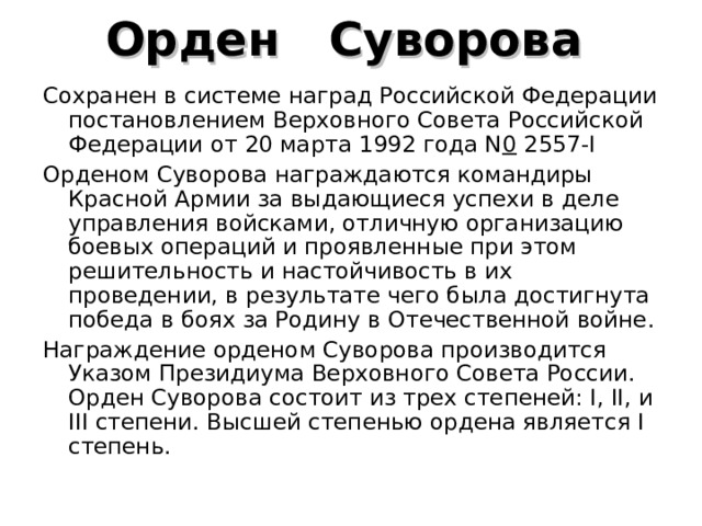 Орден    Суворова  Сохранен в системе наград Российской Федерации  постановлением Верховного Совета Российской Федерации от 20 марта 1992 года N 0  2557-I  Орденом Суворова награждаются командиры Красной Армии за выдающиеся успехи в деле управления войсками, отличную организацию боевых операций и проявленные при этом решительность и настойчивость в их проведении, в результате чего была достигнута победа в боях за Родину в Отечественной войне. Награждение орденом Суворова производится Указом Президиума Верховного Совета России. Орден Суворова состоит из трех степеней: I, II, и III степени. Высшей степенью ордена является I степень. 