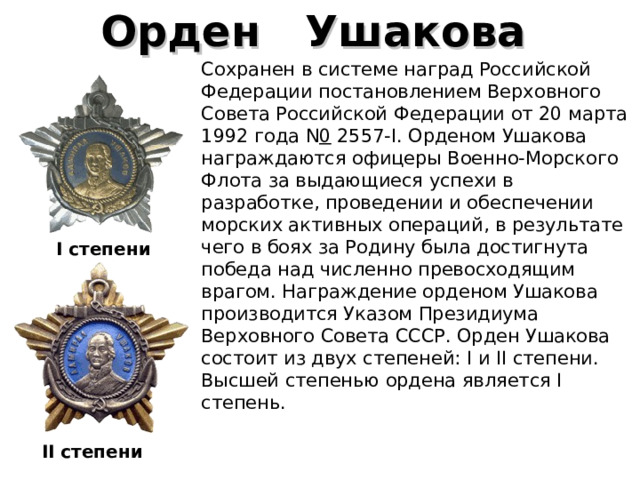 Орден    Ушакова   Сохранен в системе наград Российской Федерации постановлением Верховного Совета Российской Федерации от 20 марта 1992 года N 0  2557-I. Орденом Ушакова награждаются офицеры Военно-Морского Флота за выдающиеся успехи в разработке, проведении и обеспечении морских активных операций, в результате чего в боях за Родину была достигнута победа над численно превосходящим врагом. Награждение орденом Ушакова производится Указом Президиума Верховного Совета СССР. Орден Ушакова состоит из двух степеней: I и II степени. Высшей степенью ордена является I степень. I степени  I I степени 