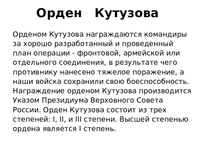 Орден    Кутузова  Орденом Кутузова награждаются командиры за хорошо разработанный и проведенный план операции - фронтовой, армейской или отдельного соединения, в результате чего противнику нанесено тяжелое поражение, а наши войска сохранили свою боеспособность. Награждение орденом Кутузова производится Указом Президиума Верховного Совета России. Орден Кутузова состоит из трех степеней: I, II, и III степени. Высшей степенью ордена является I степень. 