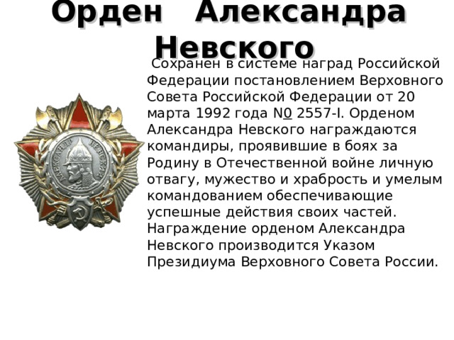 Орден    Александра    Невского     Сохранен в системе наград Российской Федерации постановлением Верховного Совета Российской Федерации от 20 марта 1992 года N 0  2557-I. Орденом Александра Невского награждаются командиры, проявившие в боях за Родину в Отечественной войне личную отвагу, мужество и храбрость и умелым командованием обеспечивающие успешные действия своих частей. Награждение орденом Александра Невского производится Указом Президиума Верховного Совета России. 