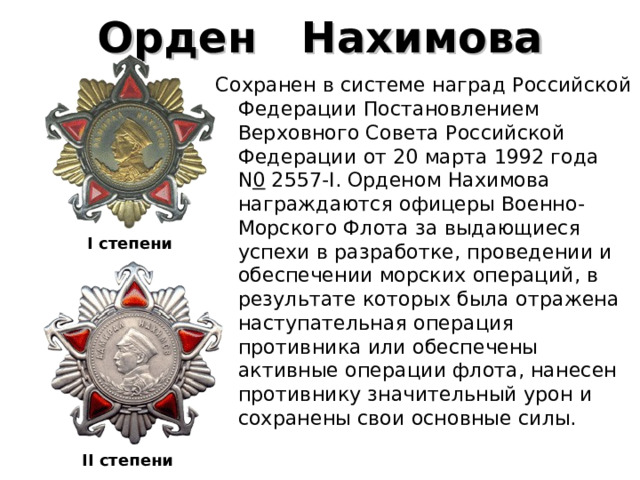 Орден    Нахимова Сохранен в системе наград Российской Федерации Постановлением Верховного Совета Российской Федерации от 20 марта 1992 года N 0  2557-I. Орденом Нахимова награждаются офицеры Военно-Морского Флота за выдающиеся успехи в разработке, проведении и обеспечении морских операций, в результате которых была отражена наступательная операция противника или обеспечены активные операции флота, нанесен противнику значительный урон и сохранены свои основные силы. I степени   II степени  