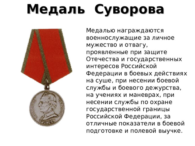 Медаль  Суворова   Медалью награждаются военнослужащие за личное мужество и отвагу, проявленные при защите Отечества и государственных интересов Российской Федерации в боевых действиях на суше, при несении боевой службы и боевого дежурства, на учениях и маневрах, при несении службы по охране государственной границы Российской Федерации, за отличные показатели в боевой подготовке и полевой выучке. 