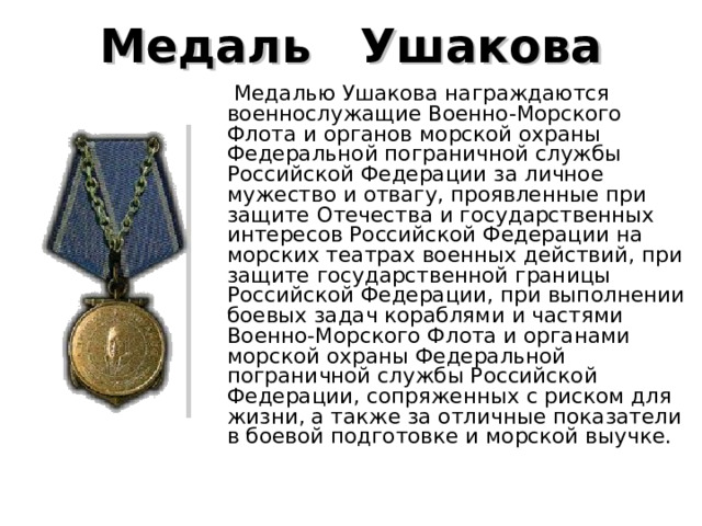 Медаль    Ушакова   Медалью Ушакова награждаются военнослужащие Военно-Морского Флота и органов морской охраны Федеральной пограничной службы Российской Федерации за личное мужество и отвагу, проявленные при защите Отечества и государственных интересов Российской Федерации на морских театрах военных действий, при защите государственной границы Российской Федерации, при выполнении боевых задач кораблями и частями Военно-Морского Флота и органами морской охраны Федеральной пограничной службы Российской Федерации, сопряженных с риском для жизни, а также за отличные показатели в боевой подготовке и морской выучке.    