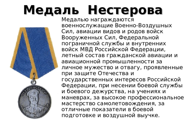 Медаль  Нестерова   Медалью награждаются военнослужащие Военно-Воздушных Сил, авиации видов и родов войск Вооруженных Сил, Федеральной пограничной службы и внутренних войск МВД Российской Федерации, летный состав гражданской авиации и авиационной промышленности за личное мужество и отвагу, проявленные при защите Отечества и государственных интересов Российской Федерации, при несении боевой службы и боевого дежурства, на учениях и маневрах, за высокое профессиональное мастерство самолетовождения, за отличные показатели в боевой подготовке и воздушной выучке. 