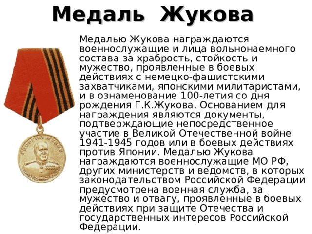 Медаль  Жукова   Медалью Жукова награждаются военнослужащие и лица вольнонаемного состава за храбрость, стойкость и мужество, проявленные в боевых действиях с немецко-фашистскими захватчиками, японскими милитаристами, и в ознаменование 100-летия со дня рождения Г.К.Жукова. Основанием для награждения являются документы, подтверждающие непосредственное участие в Великой Отечественной войне 1941-1945 годов или в боевых действиях против Японии. Медалью Жукова награждаются военнослужащие МО РФ, других министерств и ведомств, в которых законодательством Российской Федерации предусмотрена военная служба, за мужество и отвагу, проявленные в боевых действиях при защите Отечества и государственных интересов Российской Федерации. 