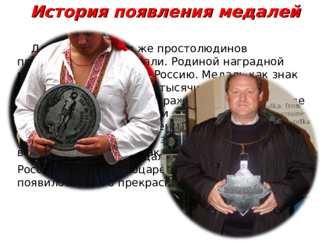 История появления медалей  Для награждения же простолюдинов предназначались медали. Родиной наградной медали можно считать Россию. Медаль как знак отличия известна около тысячи лет, а в европейских странах награждать знаками в виде нагрудных медалей стали лишь в XIX веке.  Издавна на Руси за военные заслуги награждали гривнами и золотыми, которые вешали на шею как знак славы.  Высокого уровня медальерное искусство в России достигло с воцарением Петра I. При нем появилось много прекрасных наградных медалей.  