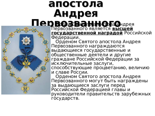 Орден  Святого  апостола  Андрея  Первозванного    Орден Святого апостола Андрея Первозванного является высшей государственной наградой  Российской Федерации.   Орденом Святого апостола Андрея Первозванного награждаются выдающиеся государственные и общественные деятели и другие граждане Российской Федерации за исключительные заслуги, способствующие процветанию, величию и славе России.   Орденом Святого апостола Андрея Первозванного могут быть награждены за выдающиеся заслуги перед Российской Федерацией главы и руководители правительств зарубежных государств. 