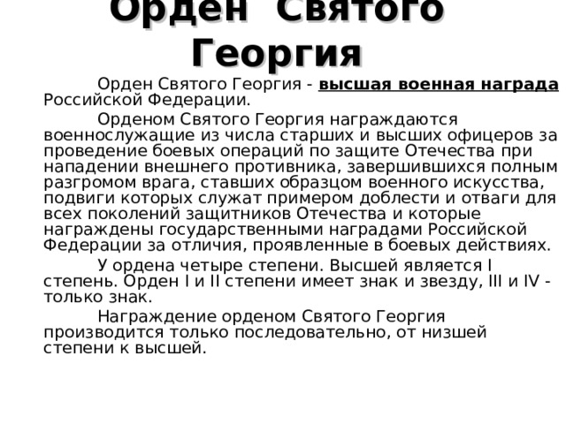 Орден  Святого  Георгия   Орден Святого Георгия - высшая военная награда Российской Федерации.  Орденом Святого Георгия награждаются военнослужащие из числа старших и высших офицеров за проведение боевых операций по защите Отечества при нападении внешнего противника, завершившихся полным разгромом врага, ставших образцом военного искусства, подвиги которых служат примером доблести и отваги для всех поколений защитников Отечества и которые награждены государственными наградами Российской Федерации за отличия, проявленные в боевых действиях.  У ордена четыре степени. Высшей является I степень. Орден I и II степени имеет знак и звезду, III и IV - только знак.  Награждение орденом Святого Георгия производится только последовательно, от низшей степени к высшей. 