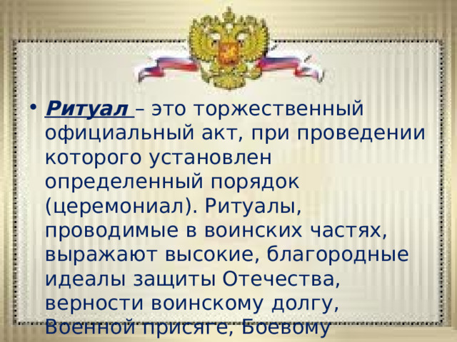 Ритуал – это торжественный официальный акт, при проведении которого установлен определенный порядок (церемониал). Ритуалы, проводимые в воинских частях, выражают высокие, благородные идеалы защиты Отечества, верности воинскому долгу, Военной присяге, Боевому Знамени части. 