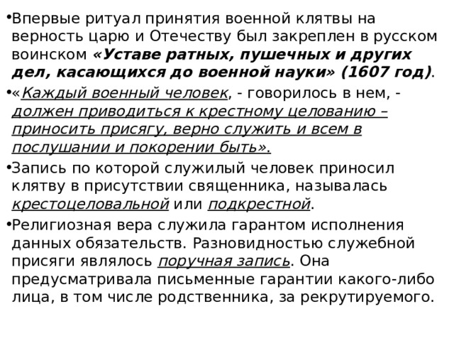 Впервые ритуал принятия военной клятвы на верность царю и Отечеству был закреплен в русском воинском «Уставе ратных, пушечных и других дел, касающихся до военной науки» (1607 год) . « Каждый военный человек , - говорилось в нем, - должен приводиться к крестному целованию – приносить присягу, верно служить и всем в послушании и покорении быть» . Запись по которой служилый человек приносил клятву в присутствии священника, называлась крестоцеловальной или подкрестной . Религиозная вера служила гарантом исполнения данных обязательств. Разновидностью служебной присяги являлось поручная запись . Она предусматривала письменные гарантии какого-либо лица, в том числе родственника, за рекрутируемого. 