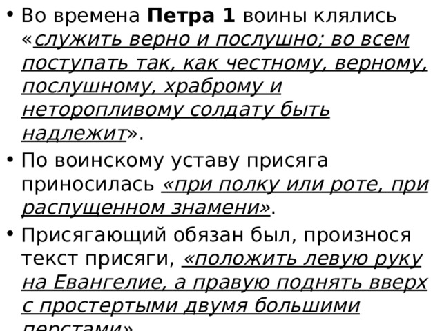Во времена Петра 1 воины клялись « служить верно и послушно; во всем поступать так, как честному, верному, послушному, храброму и неторопливому солдату быть надлежит ». По воинскому уставу присяга приносилась «при полку или роте, при распущенном знамени» . Присягающий обязан был, произнося текст присяги, «положить левую руку на Евангелие, а правую поднять вверх с простертыми двумя большими перстами» . Обязательным было целование Евангелия. Присягающие подписывали индивидуальные клятвенные обещания, или присяжные листы . 