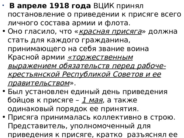  В апреле 1918 года ВЦИК принял постановление о приведении к присяге всего личного состава армии и флота. Оно гласило, что « красная присяга » должна стать для каждого гражданина, принимающего на себя звание воина Красной армии «торжественным выражением обязательств перед рабоче-крестьянской Республикой Советов и ее правительством ». Был установлен единый день приведения бойцов к присяге – 1 мая , а также одинаковый порядок ее принятия. Присяга принималась коллективно в строю. Представитель, уполномоченный для приведения к присяге, кратко разъяснял ее сущность и громко зачитывал текст. Военнослужащие повторяли вслух каждое слово. 