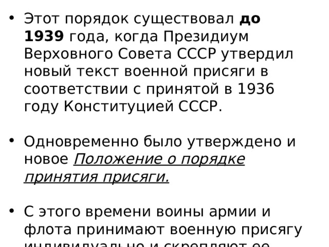 Этот порядок существовал до 1939 года, когда Президиум Верховного Совета СССР утвердил новый текст военной присяги в соответствии с принятой в 1936 году Конституцией СССР. Одновременно было утверждено и новое Положение о порядке принятия присяги.  С этого времени воины армии и флота принимают военную присягу индивидуально и скрепляют ее собственной подписью. 