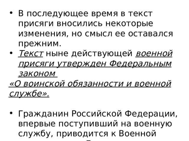 В последующее время в текст присяги вносились некоторые изменения, но смысл ее оставался прежним. Текст ныне действующей военной присяги утвержден Федеральным законом «О воинской обязанности и военной службе».  Гражданин Российской Федерации, впервые поступивший на военную службу, приводится к Военной присяге перед Государственным флагом Российской Федерации и Боевым Знаменем воинской части. 