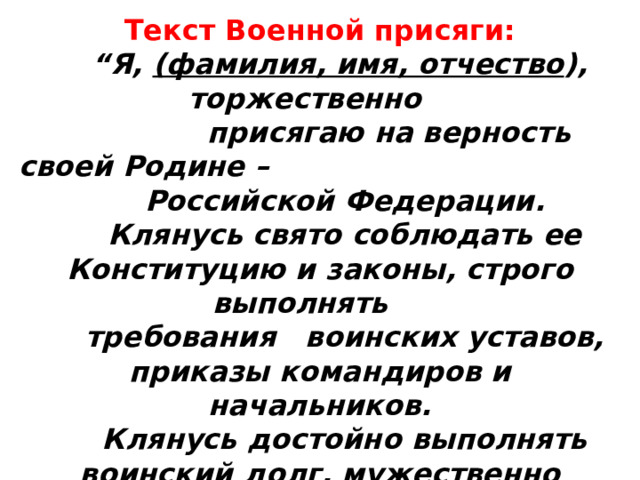 Текст Военной присяги:      “Я, (фамилия, имя, отчество ), торжественно  присягаю на верность своей Родине –  Российской Федерации.     Клянусь свято соблюдать ее Конституцию и законы, строго выполнять  требования воинских уставов, приказы командиров и начальников.     Клянусь достойно выполнять воинский долг, мужественно защищать свободу,  независимость и конституционный строй России, народ и Отечество”. 