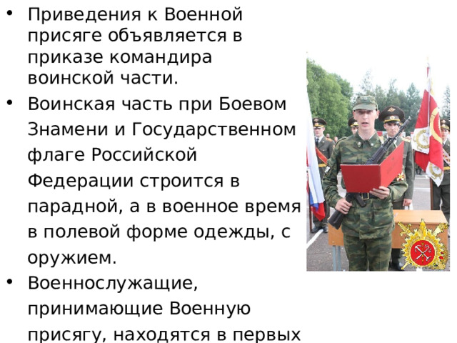 Приведения к Военной присяге объявляется в приказе командира воинской части. Воинская часть при Боевом Знамени и Государственном флаге Российской Федерации строится в парадной, а в военное время в полевой форме одежды, с оружием. Военнослужащие, принимающие Военную присягу, находятся в первых шеренгах. Командир части в краткой речи напоминает воинам значение Военной присяги. После этого командиры рот и других подразделений поочередно вызывают из строя военнослужащих, принимающих присягу. 