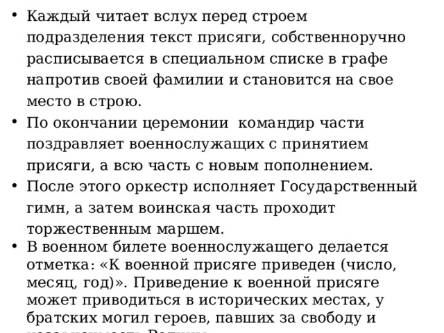 Каждый читает вслух перед строем подразделения текст присяги, собственноручно расписывается в специальном списке в графе напротив своей фамилии и становится на свое место в строю. По окончании церемонии командир части поздравляет военнослужащих с принятием присяги, а всю часть с новым пополнением. После этого оркестр исполняет Государственный гимн, а затем воинская часть проходит торжественным маршем. В военном билете военнослужащего делается отметка: «К военной присяге приведен (число, месяц, год)». Приведение к военной присяге может приводиться в исторических местах, у братских могил героев, павших за свободу и независимость Родины. День приведения к Военной присяге является нерабочим днем для воинской части и проводится как праздничный. 