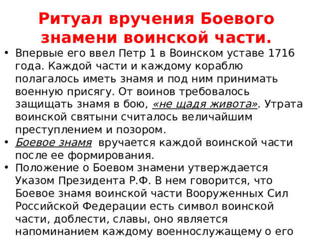 Ритуал вручения Боевого знамени воинской части. Впервые его ввел Петр 1 в Воинском уставе 1716 года. Каждой части и каждому кораблю полагалось иметь знамя и под ним принимать военную присягу. От воинов требовалось защищать знамя в бою, «не щадя живота» . Утрата воинской святыни считалось величайшим преступлением и позором. Боевое знамя вручается каждой воинской части после ее формирования. Положение о Боевом знамени утверждается Указом Президента Р.Ф. В нем говорится, что Боевое знамя воинской части Вооруженных Сил Российской Федерации есть символ воинской части, доблести, славы, оно является напоминанием каждому военнослужащему о его священном долге , преданно служить Отечеству, защищать его мужественно, умело, стойко оборонять каждую пядь земли , не щадя своей крови и своей жизни. 