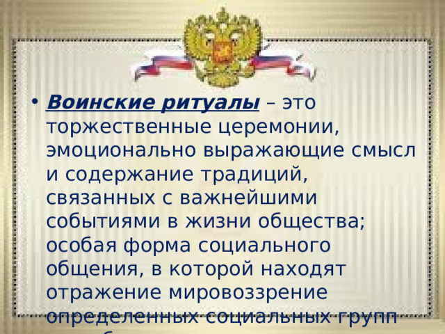 Воинские ритуалы – это торжественные церемонии, эмоционально выражающие смысл и содержание традиций, связанных с важнейшими событиями в жизни общества; особая форма социального общения, в которой находят отражение мировоззрение определенных социальных групп или общества в целом, а также нравственные идеалы. 