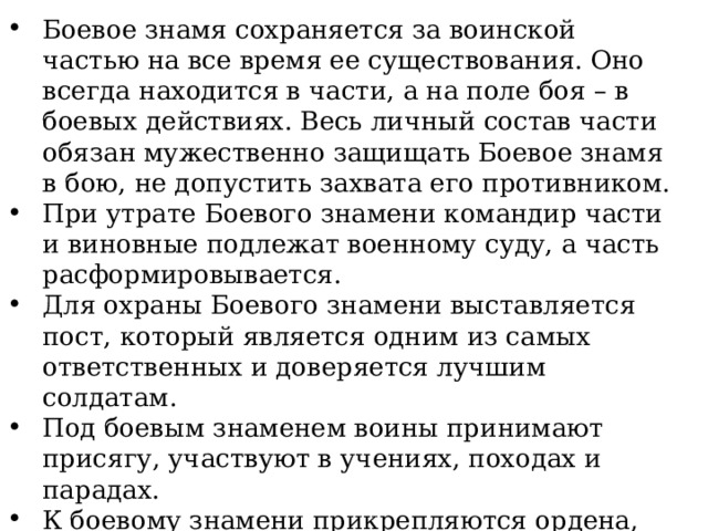 Боевое знамя сохраняется за воинской частью на все время ее существования. Оно всегда находится в части, а на поле боя – в боевых действиях. Весь личный состав части обязан мужественно защищать Боевое знамя в бою, не допустить захвата его противником. При утрате Боевого знамени командир части и виновные подлежат военному суду, а часть расформировывается. Для охраны Боевого знамени выставляется пост, который является одним из самых ответственных и доверяется лучшим солдатам. Под боевым знаменем воины принимают присягу, участвуют в учениях, походах и парадах. К боевому знамени прикрепляются ордена, которыми удостаивается воинская часть за выдающиеся боевые заслуги. 
