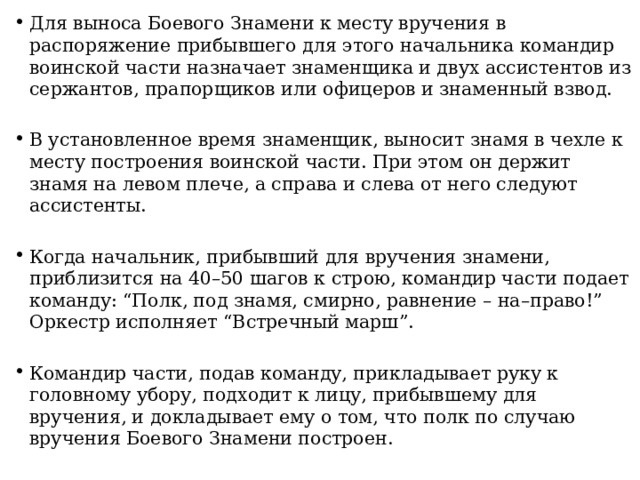 Для выноса Боевого Знамени к месту вручения в распоряжение прибывшего для этого начальника командир воинской части назначает знаменщика и двух ассистентов из сержантов, прапорщиков или офицеров и знаменный взвод. В установленное время знаменщик, выносит знамя в чехле к месту построения воинской части. При этом он держит знамя на левом плече, а справа и слева от него следуют ассистенты. Когда начальник, прибывший для вручения знамени, приблизится на 40–50 шагов к строю, командир части подает команду: “Полк, под знамя, смирно, равнение – на–право!” Оркестр исполняет “Встречный марш”. Командир части, подав команду, прикладывает руку к головному убору, подходит к лицу, прибывшему для вручения, и докладывает ему о том, что полк по случаю вручения Боевого Знамени построен. 