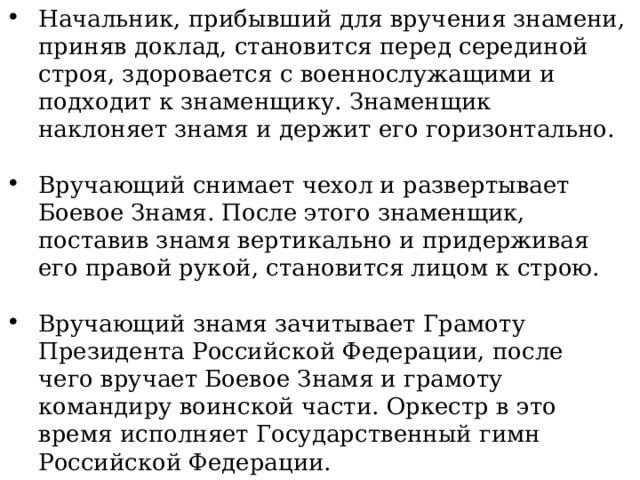 Начальник, прибывший для вручения знамени, приняв доклад, становится перед серединой строя, здоровается с военнослужащими и подходит к знаменщику. Знаменщик наклоняет знамя и держит его горизонтально. Вручающий снимает чехол и развертывает Боевое Знамя. После этого знаменщик, поставив знамя вертикально и придерживая его правой рукой, становится лицом к строю. Вручающий знамя зачитывает Грамоту Президента Российской Федерации, после чего вручает Боевое Знамя и грамоту командиру воинской части. Оркестр в это время исполняет Государственный гимн Российской Федерации. Командир, приняв Боевое Знамя и грамоту, по окончании исполнения оркестром Государственного гимна передает его знаменщику. 