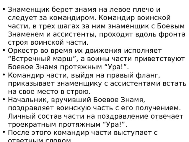 Знаменщик берет знамя на левое плечо и следует за командиром. Командир воинской части, в трех шагах за ним знаменщик с Боевым Знаменем и ассистенты, проходят вдоль фронта строя воинской части. Оркестр во время их движения исполняет “Встречный марш”, а воины части приветствуют Боевое Знамя протяжным “Ура!”. Командир части, выйдя на правый фланг, приказывает знаменщику с ассистентами встать на свое место в строю. Начальник, вручивший Боевое Знамя, поздравляет воинскую часть с его получением. Личный состав части на поздравление отвечает троекратным протяжным “Ура!”. После этого командир части выступает с ответным словом. В заключение ритуала воинская часть проходит торжественным маршем.   