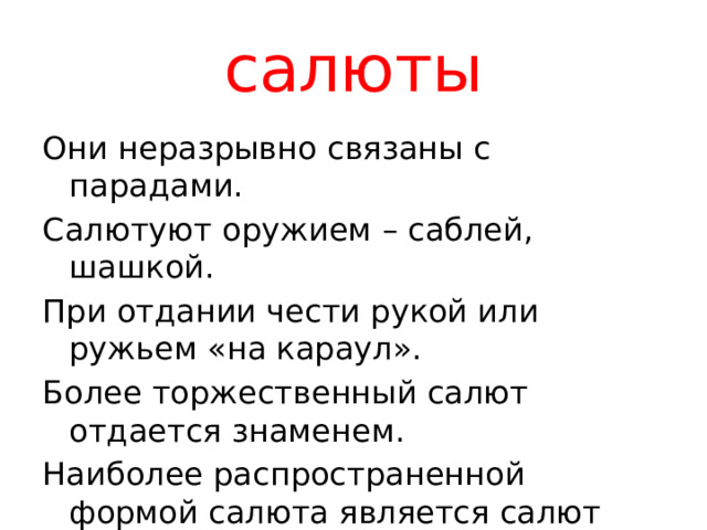 салюты Они неразрывно связаны с парадами. Салютуют оружием – саблей, шашкой. При отдании чести рукой или ружьем «на караул». Более торжественный салют отдается знаменем. Наиболее распространенной формой салюта является салют выстрелами. 
