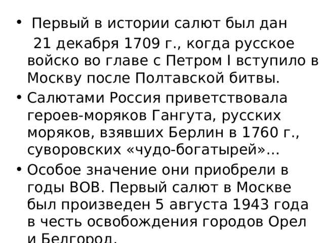  Первый в истории салют был дан  21 декабря 1709 г., когда русское войско во главе с Петром I вступило в Москву после Полтавской битвы. Салютами Россия приветствовала героев-моряков Гангута, русских моряков, взявших Берлин в 1760 г., суворовских «чудо-богатырей»… Особое значение они приобрели в годы ВОВ. Первый салют в Москве был произведен 5 августа 1943 года в честь освобождения городов Орел и Белгород. 