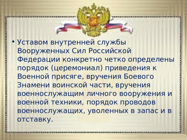 Уставом внутренней службы Вооруженных Сил Российской Федерации конкретно четко определены порядок (церемониал) приведения к Военной присяге, вручения Боевого Знамени воинской части, вручения военнослужащим личного вооружения и военной техники, порядок проводов военнослужащих, уволенных в запас и в отставку. 