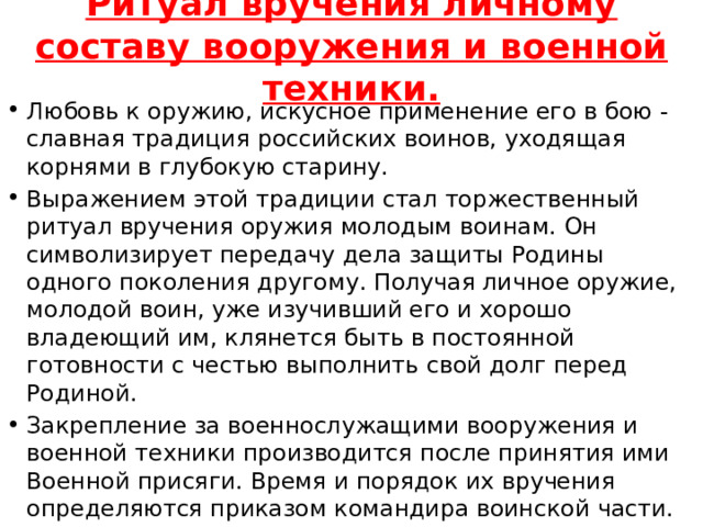 Ритуал вручения личному составу вооружения и военной техники.   Любовь к оружию, искусное применение его в бою - славная традиция российских воинов, уходящая корнями в глубокую старину. Выражением этой традиции стал торжественный ритуал вручения оружия молодым воинам. Он символизирует передачу дела защиты Родины одного поколения другому. Получая личное оружие, молодой воин, уже изучивший его и хорошо владеющий им, клянется быть в постоянной готовности с честью выполнить свой долг перед Родиной. Закрепление за военнослужащими вооружения и военной техники производится после принятия ими Военной присяги. Время и порядок их вручения определяются приказом командира воинской части. 