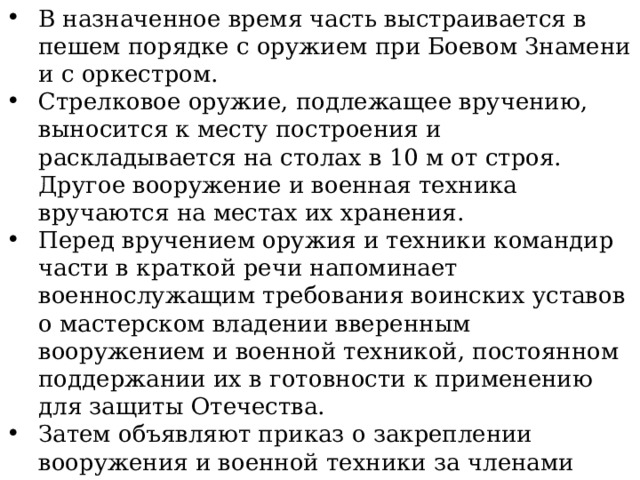 В назначенное время часть выстраивается в пешем порядке с оружием при Боевом Знамени и с оркестром. Стрелковое оружие, подлежащее вручению, выносится к месту построения и раскладывается на столах в 10 м от строя. Другое вооружение и военная техника вручаются на местах их хранения. Перед вручением оружия и техники командир части в краткой речи напоминает военнослужащим требования воинских уставов о мастерском владении вверенным вооружением и военной техникой, постоянном поддержании их в готовности к применению для защиты Отечества. Затем объявляют приказ о закреплении вооружения и военной техники за членами экипажей (расчетов), водителями и другими должностными лицами подразделений, и командир части приказывает командирам подразделений приступить к вручению стрелкового оружия. 